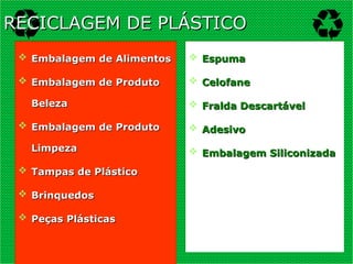  Embalagem de Alimentos
Embalagem de Alimentos
 Embalagem de Produto
Embalagem de Produto
Beleza
Beleza
 Embalagem de Produto
Embalagem de Produto
Limpeza
Limpeza
 Tampas de Plástico
Tampas de Plástico
 Brinquedos
Brinquedos
 Peças Plásticas
Peças Plásticas
 Espuma
Espuma
 Celofane
Celofane
 Fralda Descartável
Fralda Descartável
 Adesivo
Adesivo
 Embalagem Siliconizada
Embalagem Siliconizada
RECICLAGEM DE PLÁSTICO
RECICLAGEM DE PLÁSTICO
 