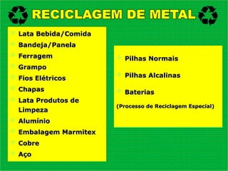  Lata Bebida/Comida
Lata Bebida/Comida
 Bandeja/Panela
Bandeja/Panela
 Ferragem
Ferragem
 Grampo
Grampo
 Fios Elétricos
Fios Elétricos
 Chapas
Chapas
 Lata Produtos de
Lata Produtos de
Limpeza
Limpeza
 Alumínio
Alumínio
 Embalagem Marmitex
Embalagem Marmitex
 Cobre
Cobre
 Aço
Aço
 Pilhas Normais
Pilhas Normais
 Pilhas Alcalinas
Pilhas Alcalinas
 Baterias
Baterias
(Processo de Reciclagem Especial)
(Processo de Reciclagem Especial)
 