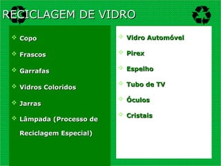  Copo
Copo
 Frascos
Frascos
 Garrafas
Garrafas
 Vidros Coloridos
Vidros Coloridos
 Jarras
Jarras
 Lâmpada (Processo de
Lâmpada (Processo de
Reciclagem Especial)
Reciclagem Especial)
 Vidro Automóvel
Vidro Automóvel
 Pirex
Pirex
 Espelho
Espelho
 Tubo de TV
Tubo de TV
 Óculos
Óculos
 Cristais
Cristais
RECICLAGEM DE VIDRO
RECICLAGEM DE VIDRO
 