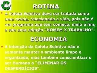ROTINA
ROTINA
 A Coleta Seletiva deve ser tratada como
A Coleta Seletiva deve ser tratada como
uma rotina, relacionada a vida, pois não é
uma rotina, relacionada a vida, pois não é
um programa que tem começo, meio e fim,
um programa que tem começo, meio e fim,
e sim uma relação “HOMEM X TRABALHO”.
e sim uma relação “HOMEM X TRABALHO”.
ECONOMIA
ECONOMIA
• A intenção da Coleta Seletiva não é
somente manter o ambiente limpo e
organizado, mas também conscientizar o
ser Humano a “ELIMINAR OS
DESPERDÍCIOS”.
 