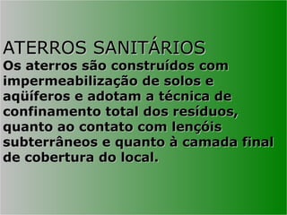 ATERROS SANITÁRIOS
ATERROS SANITÁRIOS
Os aterros são construídos com
Os aterros são construídos com
impermeabilização de solos e
impermeabilização de solos e
aqüíferos e adotam a técnica de
aqüíferos e adotam a técnica de
confinamento total dos resíduos,
confinamento total dos resíduos,
quanto ao contato com lençóis
quanto ao contato com lençóis
subterrâneos e quanto à camada final
subterrâneos e quanto à camada final
de cobertura do local.
de cobertura do local.
 
