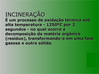 INCINERAÇÃO
INCINERAÇÃO
É um processo de oxidação térmica sob
É um processo de oxidação térmica sob
alta temperatura - 1250ºC por 2
alta temperatura - 1250ºC por 2
segundos - no qual ocorre a
segundos - no qual ocorre a
decomposição da matéria orgânica
decomposição da matéria orgânica
(resíduo), transformando-a em uma fase
(resíduo), transformando-a em uma fase
gasosa e outra sólida.
gasosa e outra sólida.
 
