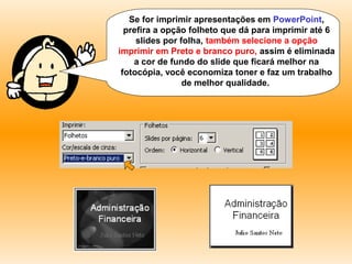 Se for imprimir apresentações em
PowerPoint, prefira a opção folheto que dá para
imprimir até 6 slides por folha, também selecione a
opção imprimir em Preto e branco puro, assim é
eliminada a cor de fundo do slide que ficará melhor
na fotocópia, você economiza toner e faz um
trabalho de melhor qualidade.
 