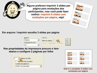 Em arquivo / imprimir escolha 3 slides por página
Nas propriedades da impressora procure o item
abaixo e configure 2 páginas por folha
Este é o resultado: 6 slides com
anotações por página
Alguns preferem imprimir 3 slides por
página para anotações dos
participantes, mas você pode fazer melhor:
imprimir 6 slides com anotações por
página, veja!
 