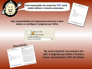 Para impressão em arquivos PDF você
pode utilizar o mesmo processo.
Nas propriedades da impressora procure o item
abaixo e configure 2 páginas por folha
Se você imprimir um arquivo em pdf: 2
páginas por folha e frente e verso:
economizará 75% de folhas.
 