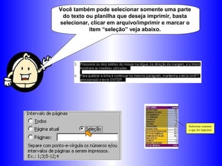 Você também pode selecionar somente uma parte
do texto ou planilha que deseja imprimir, basta
selecionar, clicar em arquivo/imprimir e marcar o
item “seleção” veja abaixo.
Selecione somente
o que for imprimir
 