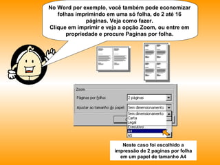 No Word por exemplo, você também pode
economizar folhas imprimindo em uma só folha, de 2
até 16 páginas. Veja como fazer.
Clique em imprimir e veja a opção Zoom, ou entre em
propriedade e procure Paginas por folha.
Neste caso foi escolhido a
impressão de 2 paginas por folha
em um papel de tamanho A4
 