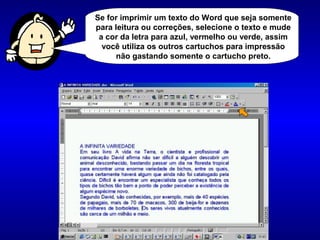 Se for imprimir um texto do Word que seja somente
para leitura ou correções, selecione o texto e mude
a cor da letra para azul, vermelho ou verde, assim
você utiliza os outros cartuchos para impressão
não gastando somente o cartucho preto.
 
