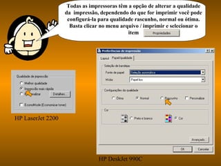 Todas as impressoras têm a opção de alterar a qualidade
da impressão, dependendo do que for imprimir você pode
configurá-la para qualidade rascunho, normal ou ótima.
Basta clicar no menu arquivo / imprimir e selecionar o
item
HP LaserJet 2200
HP DeskJet 990C
 