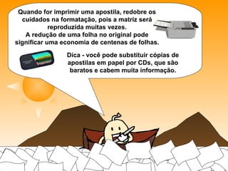 Quando for imprimir uma apostila, redobre os
cuidados na formatação, pois a matriz será
reproduzida muitas vezes.
A redução de uma folha no original pode significar
uma economia de centenas de folhas.
Dica - você pode substituir cópias de apostilas em
papel por CDs, que são baratos e cabem muita
informação.
 
