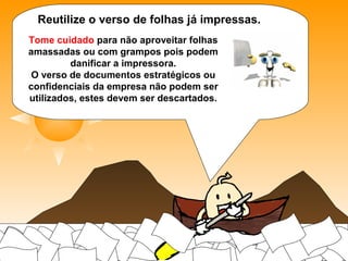 Reutilize o verso de folhas já impressas.
Tome cuidado para não aproveitar folhas amassadas ou com
grampos pois podem danificar a impressora. O verso de
documentos estratégicos ou confidenciais da empresa não podem
ser utilizados, estes devem ser descartados.
 