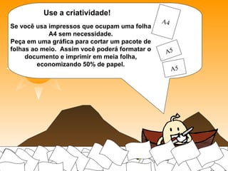 Use a criatividade!
Se você usa impressos que ocupam uma folha
A4 sem necessidade.
Peça em uma gráfica para cortar um pacote de
folhas ao meio. Assim você poderá formatar o
documento e imprimir em meia folha,
economizando 50% de papel.
 