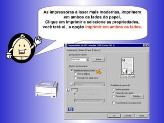 As impressoras a laser mais modernas, imprimem
em ambos os lados do papel,
Clique em Imprimir e selecione as
propriedades, você terá aí , a opção imprimir em
ambos os lados.
 
