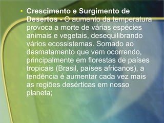 Crescimento e Surgimento de Desertos -  O aumento da temperatura provoca a morte de várias espécies animais e vegetais, desequilibrando vários ecossistemas. Somado ao desmatamento que vem ocorrendo, principalmente em florestas de países tropicais (Brasil, países africanos), a tendência é aumentar cada vez mais as regiões desérticas em nosso planeta; 