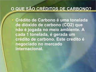 O QUE SÃO CRÉDITOS DE CARBONO?   Crédito de Carbono é uma tonelada de dióxido de carbono (CO2) que não é jogada no meio ambiente. A cada 1 tonelada, é gerada um crédito de carbono. Este credito é negociado no mercado internacional.   