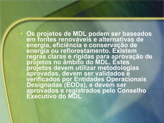 Os projetos de MDL podem ser baseados em fontes renováveis e alternativas de energia, eficiência e conservação de energia ou reflorestamento. Existem regras claras e rígidas para aprovação de projetos no âmbito do MDL. Estes projetos devem utilizar metodologias aprovadas, devem ser validados e verificados por Entidades Operacionais Designadas (EODs), e devem ser aprovados e registrados pelo Conselho Executivo do MDL 