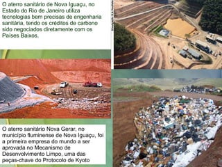 O aterro sanitário de Nova Iguaçu, no Estado do Rio de Janeiro utiliza tecnologias bem precisas de engenharia sanitária, tendo os créditos de carbono sido negociados diretamente com os Países Baixos. O aterro sanitário Nova Gerar, no município fluminense de Nova Iguaçu, foi a primeira empresa do mundo a ser aprovada no Mecanismo de Desenvolvimento Limpo, uma das peças-chave do Protocolo de Kyoto  