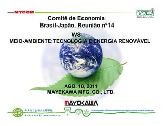 Comitê de Economia
         Brasil-Japão, Reunião nº14
                    WS
MEIO-AMBIENTE:TECNOLOGIA E ENERGIA RENOVÁVEL




                AGO. 10, 2011
           MAYEKAWA MFG. CO., LTD.


                           Investigando e Desenvolvendo proteções para o meio ambiente.
 