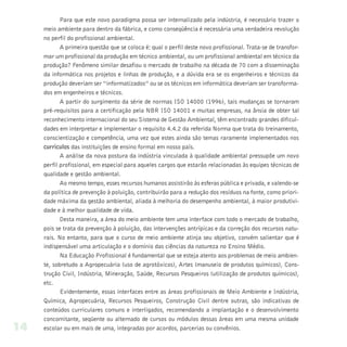 Para que este novo paradigma possa ser internalizado pela indústria, é necessário trazer o
     meio ambiente para dentro da fábrica, e como conseqüência é necessária uma verdadeira revolução
     no perfil do profissional ambiental.
            A primeira questão que se coloca é: qual o perfil deste novo profissional. Trata-se de transfor-
     mar um profissional da produção em técnico ambiental, ou um profissional ambiental em técnico da
     produção? Fenômeno similar desafiou o mercado de trabalho na década de 70 com a disseminação
     da informática nos projetos e linhas de produção, e a dúvida era se os engenheiros e técnicos da
     produção deveriam ser “informatizados” ou se os técnicos em informática deveriam ser transforma-
     dos em engenheiros e técnicos.
            A partir do surgimento da série de normas ISO 14000 (1996), tais mudanças se tornaram
     pré-requisitos para a certificação pela NBR ISO 14001 e muitas empresas, na ânsia de obter tal
     reconhecimento internacional do seu Sistema de Gestão Ambiental, têm encontrado grandes dificul-
     dades em interpretar e implementar o requisito 4.4.2 da referida Norma que trata do treinamento,
     conscientização e competência, uma vez que estes ainda são temas raramente implementados nos
     curriculos das instituições de ensino formal em nosso país.
            A análise da nova postura da indústria vinculada à qualidade ambiental pressupõe um novo
     perfil profissional, em especial para aqueles cargos que estarão relacionadas às equipes técnicas de
     qualidade e gestão ambiental.
            Ao mesmo tempo, esses recursos humanos assistirão às esferas pública e privada, e valendo-se
     da política de prevenção à poluição, contribuirão para a redução dos resíduos na fonte, como priori-
     dade máxima da gestão ambiental, aliada à melhoria do desempenho ambiental, à maior produtivi-
     dade e à melhor qualidade de vida.
            Desta maneira, a área do meio ambiente tem uma interface com todo o mercado de trabalho,
     pois se trata da prevenção à poluição, das intervenções antrípicas e da correção dos recursos natu-
     rais. No entanto, para que o curso de meio ambiente atinja seu objetivo, convém salientar que é
     indispensável uma articulação e o domínio das ciências da natureza no Ensino Médio.
            Na Educação Profissional é fundamental que se esteja atento aos problemas de meio ambien-
     te, sobretudo a Agropecuária (uso de agrotóxicos), Artes (manuseio de produtos químicos), Cons-
     trução Civil, Indústria, Mineração, Saúde, Recursos Pesqueiros (utilização de produtos químicos),
     etc.
            Evidentemente, essas interfaces entre as áreas profissionais de Meio Ambiente e Indústria,
     Química, Agropecuária, Recursos Pesqueiros, Construção Civil dentre outras, são indicativas de
     conteúdos curriculares comuns e interligados, recomendando a implantação e o desenvolvimento
     concomitante, seqüente ou alternado de cursos ou módulos dessas áreas em uma mesma unidade
14   escolar ou em mais de uma, integradas por acordos, parcerias ou convênios.
 