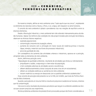 III – CENÁRIOS,
             TENDÊNCIAS E DESAFIOS




      De maneira simples, define-se meio ambiente como “tudo aquilo que nos cerca”, englobando
os elementos da natureza como a fauna, a flora, o ar, a água, sem esquecer os seres humanos.
      O conceito de meio ambiente é global e percebemos isso nas relações de equilíbrio entre os
diversos elementos.
      Desde a Revolução Industrial, o meio ambiente tem sido alterado intensamente pelas ativida-
des humanas. Apesar da melhoria das condições de vida proporcionadas pela evolução tecnológica,
observam-se diversos fatores negativos:
      Ø explosão populacional;
      Ø concentração crescente da ocupação urbana;
      Ø aumento do consumo com a utilização em maior escala de matérias-primas e insumos
          (água, energia, materiais auxiliares de processos industriais);
      Ø piora da qualidade de vida.
      Em conseqüência do aumento das atividades urbanas e industriais, agravou-se a poluição,
atingindo todos os elementos do meio ambiente.
      Assim, definimos poluição como:
      “degradação da qualidade ambiental, resultante de atividades que direta ou indiretamente:
      Ø prejudiquem a saúde, a segurança e o bem-estar da população;
      Ø criem condições adversas às atividades sociais e econômicas;
      Ø afetem desfavoravelmente a biota (conjunto de seres vivos de um ecossistema);
      Ø afetem as condições estéticas ou sanitárias do meio ambiente;
      Ø lancem matérias ou energia em desacordo com os padrões ambientais estabelecidos”.
      Esse conceito de poluição está presente na Lei 6.938, de 31/8/81, que trata da Política Naci-
onal de Meio Ambiente.
      Quando a poluição de um recurso hídrico resulta em prejuízos à saúde do ser humano, dizemos
que há contaminação.
      Isto ocorre como resultado de processos poluidores que lançam no ambiente substâncias tóxi-
cas que causam prejuízos aos organismos.
      Muitos problemas ambientais do planeta foram provocados porque não foram consideradas as        15
 