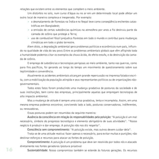 relações que existem entre os elementos que compõem o meio ambiente.
            Um distúrbio no solo, num curso d’água ou no ar em um determinado local pode afetar um
     outro local de maneira complexa e inesperada. Por exemplo:
            Ø o desmatamento de florestas na Índia e no Nepal teve como conseqüência enchentes catas-
               tróficas em Bangladesh;
            Ø a emissão de certas substâncias químicas na atmosfera por anos a fio destruiu parte da
               camada de ozônio que protege a Terra;
            Ø uso de combustível fóssil prejudica florestas em todo o mundo e contribui para mudanças
               climáticas em todo o globo terrestre.
            Alem disto, a degradação ambiental gera problemas políticos e econômicos num país, influin-
     do na qualidade de vida do seu povo.Entre os problemas ambientais globais que vêm afligindo toda
     a humanidade podemos citar os exemplos da chuva ácida, do efeito estufa, e da destruição da cama-
     da de ozônio.
            O emprego de substâncias e tecnologias perigosas ao meio ambiente, tanto nas guerras, como
     para fins pacíficos, foi gerando ao longo do tempo um movimento de questionamento sobre sua
     legitimidade e conveniência.
            Atualmente os acidentes ambientais alcançam grande repercussão na imprensa falada e escri-
     ta, com a mobilização da população atingida e seus representantes políticos ou de organizações não-
     governamentais.
            Todos estes fatos foram produzindo uma mudança gradativa de posturas da sociedade e de
     suas instituições, bem como das empresas, principalmente aquelas que empregam tecnologias de
     alto impacto ambiental.
            Mas a mudança de atitude é sempre uma coisa gradativa, lenta e incompleta. Assim, em uma
     mesma empresa podemos encontrar, convivendo lado a lado, posturas conservadoras, indiferentes,
     ou renovadoras.
            Essas posturas podem ser resumidas da seguinte maneira:
            Ausência da consciência em relação às responsabilidades pela poluição: “A poluição é um mal
     necessário, símbolo do progresso tecnológico e elemento obrigatório de suas atividades”. “Nosso
     negócio é produzir e dar emprego. A poluição não nos diz respeito”.
            Consciência sem comprometimento: “A poluição existe, mas outros devem cuidar dela”.
            Trata-se de uma atitude reativa: fazer apenas o necessário, para evitar multas e punições; não
     destinar esforços e recursos para atacar as fontes de poluição.
            Comprometimento: A poluição é um problema que deve ser resolvido por todos nós e atacado
     diretamente nas fontes geradoras (postura proativa)
16          Sustentabilidade: Nosso compromisso também se estende às futuras gerações. Os recursos
 