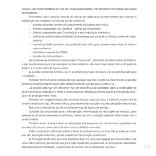 naturais não foram herdados por nós, de nossos antepassados, mas tomados emprestados aos nossos
descendentes.
      Entretanto, não é possível ignorar as marcas deixadas pelos acontecimentos que levaram à
elaboração das modernas normas de gestão ambiental:
      Ø grandes acidentes ambientais amplamente divulgados pela mídia;
      Ø direitos assegurados aos cidadãos – código do consumidor;
      Ø direitos assegurados pela Constituição e pela legislação ambiental;
      Ø análise da contabilidade ambiental das empresas, por parte de acionistas, credores e segu-
          radoras;
      Ø marketing verde (produtos cuja produção e/ou utilização causam menor impacto sobre o
          meio ambiente);
      Ø atividade crescente das ONGs;
      Ø pressão dos consumidores.
      As empresas que investiram numa imagem “mais verde”, utilizando processos menos poluidores,
e que colaboraram para a preservação do meio ambiente são mais respeitadas, têm a simpatia do
público e crescem mais do que as outras.
      A questão ambiental constitui-se em parâmetro portador de futuro e de competitividade para
a indústria.
      Portador de futuro pela condição de que, qualquer que seja o cenário predominante, a questão
ambiental estará presente como fator determinante de sucesso para a indústria.
      Já se pode observar um crescente nível de consciência da sociedade sobre a necessidade do
desenvolvimento sustentável e sobre a necessidade da introdução de práticas de prevenção da polui-
ção e de produção mais limpa.
      Portador de competitividade, pela condição de que, cada vez mais, a indústria necessitará de
uma infra-estrutura ágil, eficiente e eficaz para desenvolver soluções nas áreas de gestão e tecnologia.
      Busca-se a redução do uso de matérias-primas, de água e de energia.
      Soluções são procuradas para a não-geração, minimização ou reciclagem de resíduos, para
adequar-se às atuais demandas econômicas, dentro de uma condição essencial relacionada com a
produtividade.
      Também existe a necessidade da adequação das empresas aos mecanismos reguladores de
barreiras técnicas e comerciais e de direitos do cidadão/consumidor.
      Estes contemplam diferentes visões e áreas de conhecimento, nas suas três grandes vertentes
que são: educação ambiental, gestão ambiental e tecnologias ambientais.
      A formação de técnicos em meio ambiente deve ser uma preocupação permanente dentro de
uma visão sistêmica, garantindo que para cada região esteja disponível um contingente capacitado,
estrategicamente localizado, e qualificado de acordo com as demandas regionais.                            17
 