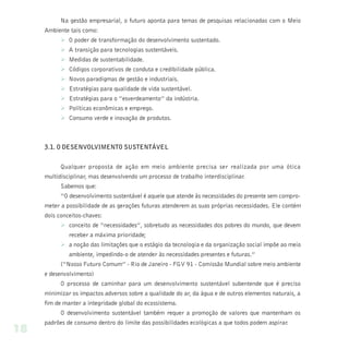 Na gestão empresarial, o futuro aponta para temas de pesquisas relacionadas com o Meio
     Ambiente tais como:
           Ø O poder de transformação do desenvolvimento sustentado.
           Ø A transição para tecnologias sustentáveis.
           Ø Medidas de sustentabilidade.
           Ø Códigos corporativos de conduta e credibilidade pública.
           Ø Novos paradigmas de gestão e industriais.
           Ø Estratégias para qualidade de vida sustentável.
           Ø Estratégias para o “esverdeamento” da indústria.
           Ø Políticas econômicas e emprego.
           Ø Consumo verde e inovação de produtos.



     3.1. O DESENVOLVIMENTO SUSTENTÁVEL


           Qualquer proposta de ação em meio ambiente precisa ser realizada por uma ótica
     multidisciplinar, mas desenvolvendo um processo de trabalho interdisciplinar.
           Sabemos que:
           “O desenvolvimento sustentável é aquele que atende às necessidades do presente sem compro-
     meter a possibilidade de as gerações futuras atenderem as suas próprias necessidades. Ele contém
     dois conceitos-chaves:
           Ø conceito de “necessidades”, sobretudo as necessidades dos pobres do mundo, que devem
              receber a máxima prioridade;
           Ø a noção das limitações que o estágio da tecnologia e da organização social impõe ao meio
              ambiente, impedindo-o de atender às necessidades presentes e futuras.”
           (“Nosso Futuro Comum” - Rio de Janeiro - FGV 91 - Comissão Mundial sobre meio ambiente
     e desenvolvimento)
           O processo de caminhar para um desenvolvimento sustentável subentende que é preciso
     minimizar os impactos adversos sobre a qualidade do ar, da água e de outros elementos naturais, a
     fim de manter a integridade global do ecossistema.
           O desenvolvimento sustentável também requer a promoção de valores que mantenham os
     padrões de consumo dentro do limite das possibilidades ecológicas a que todos podem aspirar.
18
 
