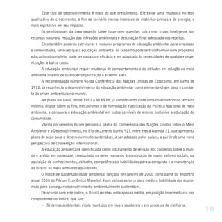 Este tipo de desenvolvimento é mais do que crescimento. Ele exige uma mudança no teor
qualitativo do crescimento, a fim de torná-lo menos intensivo de matérias-primas e de energia, e
mais eqüitativo em seu impacto.
      Os profissionais da área deverão saber lidar com questões tais como o uso inteligente dos
recursos naturais, redução das infrações ambientais e destinação final adequada dos rejeitos.
      Eles também poderão estruturar e modular programas de educação ambiental para empresas
e comunidades, uma vez que a educação ambiental no trabalho pode se transformar num programa
educacional completo, pode ser dada com eficácia e ser adaptada às necessidades de qualquer orga-
nização, a baixo custo.
      A educação ambiental requer mudança de comportamento e de atitudes em relação ao meio
ambiente interno de qualquer organização e externo a ela.
      A recomendação número 96 da Conferência das Nações Unidas de Estocolmo, em junho de
1972, já reconhecia o desenvolvimento da educação ambiental como elemento-chave para o comba-
te às crises ambientais no mundo.
      No plano nacional, desde 1981 a lei 6938, já completando vinte anos no alvorecer do terceiro
milênio, dispõe sobre os fins, mecanismos e de formulação e aplicação da Política Nacional de meio
ambiente, e consagra a educação ambiental em todos os níveis de ensino, inclusive a educação da
comunidade.
      Vários documentos foram gerados a partir da Conferência das Nações Unidas sobre o Meio
Ambiente e o Desenvolvimento, no Rio de Janeiro (junho 92), entre eles a Agenda 21, que apresenta
plano de ação para o desenvolvimento sustentável, a ser adotado pelos países, a partir de uma nova
perspectiva de cooperação internacional.
      A educação ambiental é identificada como instrumento de revisão dos conceitos sobre o mun-
do e a vida em sociedade, conduzindo os seres humanos à construção de novos valores sociais, na
aquisição de conhecimentos, atitudes, competências e habilidades para a conquista e a manutenção
do direito ao meio ambiente equilibrado.
      O índice de sustentabilidade ambiental lançado em janeiro de 2000 como parte do encontro
anual 2000 do Fórum Econômico Mundial, é um valioso esforço para medir a habilidade das econo-
mias para conseguir desenvolvimento ambientalmente sustentável.
      De acordo com este índice, o Brasil recebeu nota apenas média, em posição intermediária nos
componentes do índice, que são:
      Ø Sistemas ambientais vitais mantidos em níveis saudáveis e em processo de melhoria.
                                                                                                     19
 