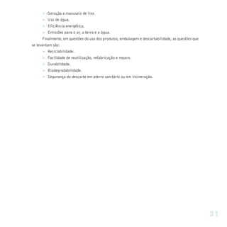 Ø Geração e manuseio de lixo.
     Ø Uso de água.
     Ø Eficiência energética.
     Ø Emissões para o ar, a terra e a água.
     Finalmente, em questões do uso dos produtos, embalagem e descartabilidade, as questões que
se levantam são:
     Ø Reciclabilidade.
     Ø Facilidade de reutilização, refabricação e reparo.
     Ø Durabilidade.
     Ø Biodegradabilidade.
     Ø Segurança do descarte em aterro sanitário ou em incineração.




                                                                                                  21
 