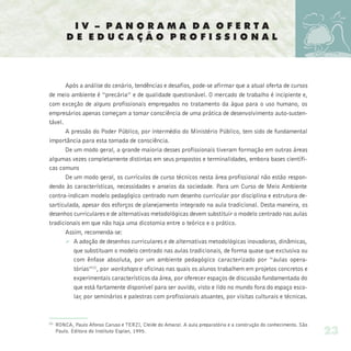 IV – PANORAMA DA OFERTA
          DE EDUCAÇÃO PROFISSIONAL




       Após a análise do cenário, tendências e desafios, pode-se afirmar que a atual oferta de cursos
de meio ambiente é “precária” e de qualidade questionável. O mercado de trabalho é incipiente e,
com exceção de alguns profissionais empregados no tratamento da água para o uso humano, os
empresários apenas começam a tomar consciência de uma prática de desenvolvimento auto-susten-
tável.
       A pressão do Poder Público, por intermédio do Ministério Público, tem sido de fundamental
importância para esta tomada de consciência.
       De um modo geral, a grande maioria desses profissionais tiveram formação em outras áreas
algumas vezes completamente distintas em seus propostos e terminalidades, embora bases científi-
cas comuns
       De um modo geral, os currículos de curso técnicos nesta área profissional não estão respon-
dendo às características, necessidades e anseios da sociedade. Para um Curso de Meio Ambiente
contra-indicam modelo pedagógico centrado num desenho curricular por disciplina e estrutura de-
sarticulada, apesar dos esforços de planejamento integrado na aula tradicional. Desta maneira, os
desenhos curriculares e de alternativas metodológicas devem substituir o modelo centrado nas aulas
tradicionais em que não haja uma dicotomia entre o teórico e o prático.
       Assim, recomenda-se:
       Ø A adoção de desenhos curriculares e de alternativas metodológicas inovadoras, dinâmicas,
          que substituam o modelo centrado nas aulas tradicionais, de forma quase que exclusiva ou
          com ênfase absoluta, por um ambiente pedagógico caracterizado por “aulas opera-
          tórias”(2), por workshops e oficinas nas quais os alunos trabalhem em projetos concretos e
          experimentais característicos da área, por oferecer espaços de discussão fundamentada do
          que está fartamente disponível para ser ouvido, visto e lido no mundo fora do espaço esco-
          lar, por seminários e palestras com profissionais atuantes, por visitas culturais e técnicas.



(2)
      RONCA, Paulo Afonso Caruso e TERZI, Cleide do Amaral. A aula preparatória e a construção do conhecimento. São
      Paulo. Editora do Instituto Esplan, 1995.                                                                       23
 