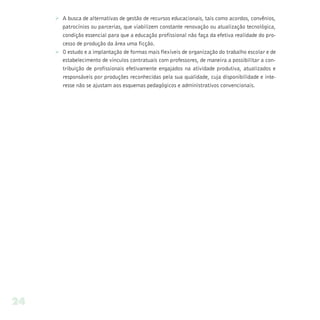 Ø A busca de alternativas de gestão de recursos educacionais, tais como acordos, convênios,
       patrocínios ou parcerias, que viabilizem constante renovação ou atualização tecnológica,
       condição essencial para que a educação profissional não faça da efetiva realidade do pro-
       cesso de produção da área uma ficção.
     Ø O estudo e a implantação de formas mais flexíveis de organização do trabalho escolar e de
       estabelecimento de vínculos contratuais com professores, de maneira a possibilitar a con-
       tribuição de profissionais efetivamente engajados na atividade produtiva, atualizados e
       responsáveis por produções reconhecidas pela sua qualidade, cuja disponibilidade e inte-
       resse não se ajustam aos esquemas pedagógicos e administrativos convencionais.




24
 