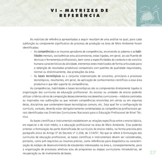 VI – MATRIZES DE
                           REFERÊNCIA




       As matrizes de referência apresentadas a seguir resultam de uma análise na qual, para cada
subfunção ou componente significativo do processo de produção na área de Meio Ambiente foram
identificadas:
       Ø As competências e os insumos geradores de competências, envolvendo os saberes e as habi-
           lidades mentais, socioafetivas e/ou psicomotoras, estas ligadas, em geral, ao uso fluente de
           técnicas e ferramentas profissionais, bem como a especificidades do contexto e do convívio
           humano característicos da atividade, elementos estes mobilizados de forma articulada para
           a obtenção de resultados produtivos compatíveis com padrões de qualidade requisitados,
           normal ou distintivamente, das produções da área.
       Ø As bases tecnológicas ou o conjunto sistematizado de conceitos, princípios e processos
           tecnológicos, resultantes, em geral, da aplicação de conhecimentos científicos a essa área
           produtiva e que dão suporte às competências.
       As competências, habilidades e bases tecnológicas são os componentes diretamente ligados à
organização dos currículos da educação profissional. As escolas ou unidades de ensino poderão
utilizar critérios vários de composição desses elementos nos desenhos curriculares – módulos centrados
ou inspirados nas subfunções ou que reúnam competências envolvidas em várias ou em algumas
delas, disciplinas que contemplem bases tecnológicas comuns, etc. Seja qual for a configuração do
currículo, contudo, deverão estar obrigatoriamente contempladas as competências profissionais ge-
rais identificadas nas Diretrizes Curriculares Nacionais para a Educação Profissional de Nível Téc-
nico.
       As bases científicas e instrumentais estabelecem as relações específicas entre o ensino básico,
em especial o de nível médio, e a educação profissional na área de Meio Ambiente. Elas poderão
orientar a formulação da parte diversificada de currículos do ensino médio, na forma prevista pelo
parágrafo único do Artigo 5º do Decreto nº 2.208, de 17/4/97. No que se refere à formulação dos
currículos de educação profissional, as bases científicas e instrumentais devem ser consideradas,
portanto, como pré-requisitos ou insumos prévios, como referências para diagnóstico ou caracteri-
zação do estágio de desenvolvimento de estudantes interessados na área e, conseqüentemente, para
a organização de processos seletivos e/ou de programas ou etapas curriculares introdutórias, de
recuperação ou de nivelamento de bases.                                                                   27
 
