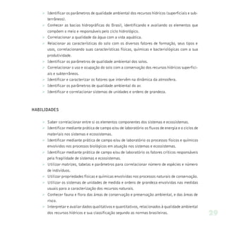 Ø Identificar os parâmetros de qualidade ambiental dos recursos hídricos (superficiais e sub-
      terrâneos).
    Ø Conhecer as bacias hidrográficas do Brasil, identificando e avaliando os elementos que
      compõem o meio e responsáveis pelo ciclo hidrológico.
    Ø Correlacionar a qualidade da água com a vida aquática.
    Ø Relacionar as características do solo com os diversos fatores de formação, seus tipos e
      usos, correlacionando suas características físicas, químicas e bacteriológicas com a sua
      produtividade.
    Ø Identificar os parâmetros de qualidade ambiental dos solos.
    Ø Correlacionar o uso e ocupação do solo com a conservação dos recursos hídricos superfici-
      ais e subterrâneos.
    Ø Identificar e caracterizar os fatores que intervêm na dinâmica da atmosfera.
    Ø Identificar os parâmetros de qualidade ambiental do ar.
    Ø Identificar e correlacionar sistemas de unidades e ordens de grandeza.



HABILIDADES


    Ø Saber correlacionar entre si os elementos componentes dos sistemas e ecossistemas.
    Ø Identificar mediante prática de campo e/ou de laboratório os fluxos de energia e o ciclos de
      materiais nos sistemas e ecossistemas.
    Ø Identificar mediante prática de campo e/ou de laboratório os processos físicos e químicos
      envolvidos nos processos biológicos em atuação nos sistemas e ecossistemas.
    Ø Identificar mediante prática de campo e/ou de laboratório os fatores críticos responsáveis
      pela fragilidade de sistemas e ecossistemas.
    Ø Utilizar matrizes, tabelas e parâmetros para correlacionar número de espécies e número
      de indivíduos.
    Ø Utilizar propriedades físicas e químicas envolvidas nos processos naturais de conservação.
    Ø Utilizar os sistemas de unidades de medida e ordens de grandeza envolvidas nas medidas
      usuais para a caracterização dos recursos naturais.
    Ø Conhecer fauna e flora das áreas de conservação e preservação ambiental, e das áreas de
      risco.
    Ø Interpretar e avaliar dados qualitativos e quantitativos, relacionados à qualidade ambiental
      dos recursos hídricos e sua classificação segundo as normas brasileiras.                       29
 