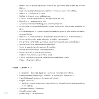 Ø Medir e aplicar técnicas de controle relativas aos parâmetros de qualidade dos recursos
           hídricos.
         Ø Fazer leituras de produtos do sensoreamento remoto das bacias hidrográficas.
         Ø Identificar e caracterizar as bacias.
         Ø Realizar práticas de conservação da água.
         Ø Executar análises físico-químicas e microbiológicas em água.
         Ø Identificar as classes de uso do solo.
         Ø Aplicar as diferentes metodologias de amostragem do solo.
         Ø Interpretar e avaliar parâmetros qualitativos e quantitativos da qualidade ambiental dos
           solos.
         Ø Calcular e comparar os valores das propriedades físico-químicas relacionadas com o solo e
           recursos hídricos.
         Ø Identificar os processos naturais da atmosfera e as características da dinâmica do ar.
         Ø Interpretar fotografias aéreas e imagens de satélite meteorológico.
         Ø Interpretar e avaliar dados qualitativos e quantitativos relativos a qualidade do ar.
         Ø Realizar práticas de medidas da qualidade do ar.
         Ø Converter os sistemas internacionais de medidas.
         Ø Realizar experimentos com ordens de grandeza.
         Ø Interpretar gráficos em diferentes sistemas.
         Ø Elaborar instrumentos para coleta de dados.
         Ø Utilizar programas gráficos de computadores para elaborar tarefas.
         Ø Plotar e interpretar gráficos.



     BASES TECNOLÓGICAS

         Ø Ecossistemas – descrição, espécies e populações, habitats e comunidades.
         Ø Dimensionamento de populações. Dinâmica de populações e bioestatística.
         Ø Especificidades alimentares e demandas nutricionais.
         Ø Funções biológicas:
           – Nutrição; reprodução, processos biotecnológicos e fatores limitantes ao desenvolvimen-
              to das espécies.
         Ø Sustentabilidade do Ecossistema.
         Ø Ciclos biogeoquímicos.
30       Ø Lei de Liebig ou “lei do mínimo”.
 