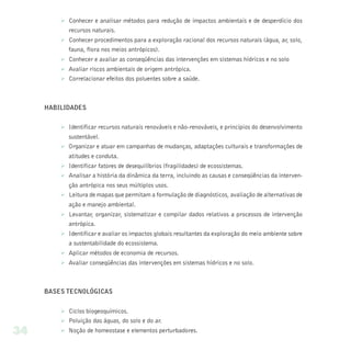 Ø Conhecer e analisar métodos para redução de impactos ambientais e de desperdício dos
           recursos naturais.
         Ø Conhecer procedimentos para a exploração racional dos recursos naturais (água, ar, solo,
           fauna, flora nos meios antrópicos).
         Ø Conhecer e avaliar as conseqüências das intervenções em sistemas hídricos e no solo
         Ø Avaliar riscos ambientais de origem antrópica.
         Ø Correlacionar efeitos dos poluentes sobre a saúde.



     HABILIDADES


         Ø Identificar recursos naturais renováveis e não-renováveis, e princípios do desenvolvimento
           sustentável.
         Ø Organizar e atuar em campanhas de mudanças, adaptações culturais e transformações de
            atitudes e conduta.
         Ø Identificar fatores de desequilíbrios (fragilidades) de ecossistemas.
         Ø Analisar a história da dinâmica da terra, incluindo as causas e conseqüências da interven-
           ção antrópica nos seus múltiplos usos.
         Ø Leitura de mapas que permitam a formulação de diagnósticos, avaliação de alternativas de
            ação e manejo ambiental.
         Ø Levantar, organizar, sistematizar e compilar dados relativos a processos de intervenção
           antrópica.
         Ø Identificar e avaliar os impactos globais resultantes da exploração do meio ambiente sobre
           a sustentabilidade do ecossistema.
         Ø Aplicar métodos de economia de recursos.
         Ø Avaliar conseqüências das intervenções em sistemas hídricos e no solo.



     BASES TECNOLÓGICAS


         Ø Ciclos biogeoquímicos.
         Ø Poluição das águas, do solo e do ar.
34       Ø Noção de homeostase e elementos perturbadores.
 