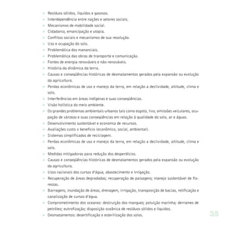 Ø   Resíduos sólidos, líquidos e gasosos.
Ø   Interdependência entre nações e setores sociais.
Ø   Mecanismos de mobilidade social.
Ø   Cidadania, emancipação e utopia.
Ø   Conflitos sociais e mecanismos de sua resolução.
Ø   Uso e ocupação do solo.
Ø   Problemática dos mananciais.
Ø   Problemática das obras de transporte e comunicação.
Ø   Fontes de energia renováveis e não-renováveis.
Ø   História da dinâmica da terra.
Ø   Causas e conseqüências históricas de desmatamentos gerados pela expansão ou evolução
    da agricultura.
Ø   Perdas econômicas de uso e manejo da terra, em relação a declividade, altitude, clima e
    solo.
Ø   Interferências em áreas indígenas e suas conseqüências.
Ø   Visão holística do meio ambiente.
Ø   Os grandes problemas ambientais urbanos tais como esgoto, lixo, emissões veiculares, ocu-
    pação de várzeas e suas conseqüências em relação à qualidade do solo, ar e águas.
Ø   Desenvolvimento sustentável e economia de recursos.
Ø   Avaliações custo x benefício (econômico, social, ambiental).
Ø   Sistemas simplificados de reciclagem.
Ø   Perdas econômicas de uso e manejo da terra, em relação a declividade, altitude, clima e
    solo.
Ø   Medidas mitigadoras para redução dos desperdícios.
Ø   Causas e conseqüências históricas de desmatamentos gerados pela expansão ou evolução
    da agricultura.
Ø   Usos racionais dos cursos d’água, abastecimento e irrigação.
Ø   Recuperação de áreas degradadas; recuperação de paisagens; manejo sustentável de flo-
    restas.
Ø   Barragens, inundação de áreas, drenagem, irrigação, transposição de bacias, retificação e
    canalização de cursos d’água.
Ø   Comprometimento dos oceanos: destruição dos mangues; poluição marinha; derrames de
    petróleo; eutrofização; disposição oceânica de resíduos sólidos e líquidos.
Ø   Desmatamentos: desertificação e esterilização dos solos.                                    35
 