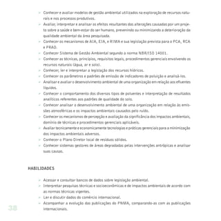 Ø Conhecer e avaliar modelos de gestão ambiental utilizados na exploração de recursos natu-
           rais e nos processos produtivos.
         Ø Avaliar, interpretar e analisar os efeitos resultantes das alterações causadas por um proje-
           to sobre a saúde e bem-estar do ser humano, prevenindo ou minimizando a deterioração da
           qualidade ambiental da área pesquisada.
         Ø Conhecer os mecanismos de AIA, EIA, e RIMA e sua legislação prevista para o PCA, RCA
           e PRAD.
         Ø Conhecer Sistema de Gestão Ambiental segundo a norma NBR/ISO 14001.
         Ø Conhecer as técnicas, princípios, requisitos legais, procedimentos gerenciais envolvendo os
           recursos naturais (água, ar e solo).
         Ø Conhecer, ler e interpretar a legislação dos recursos hídricos.
         Ø Conhecer os parâmetros e padrões de emissão de indicadores de poluição e analisá-los.
         Ø Analisar e avaliar o desenvolvimento ambiental de uma organização em relação aos efluentes
           líquidos.
         Ø Conhecer o comportamento dos diversos tipos de poluentes e interpretação de resultados
           analíticos referentes aos padrões de qualidade do solo.
         Ø Conhecer analisar o desenvolvimento ambiental de uma organização em relação às emis-
           sões atmosféricas e os impactos ambientais causados pelo ruído.
         Ø Conhecer os mecanismos de percepção e avaliação da significância dos impactos ambientais,
           domínio de técnicas e procedimentos gerenciais aplicáveis.
         Ø Avaliar tecnicamente e economicamente tecnologias e práticas gerenciais para a minimização
           dos impactos ambientais adversos.
         Ø Conhecer o Plano Diretor local de resíduos sólidos.
         Ø Conhecer sistemas gestores de áreas degradadas pelas intervenções antrópicas e analisar
           suas causas.



     HABILIDADES

         Ø Acessar e consultar bancos de dados sobre legislação ambiental.
         Ø Interpretar pesquisas técnicas e socioeconômicas e de impactos ambientais de acordo com
           as normas técnicas vigentes.
         Ø Ler e discutir dados do comércio internacional.
         Ø Acompanhar a evolução das publicações do PNMA, comparando-as com as publicações
38         internacionais.
 
