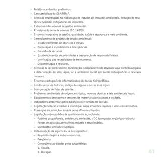 Ø Relatório ambiental preliminar.
Ø Características do EIA/RIMA.
Ø Técnicas empregadas na elaboração de estudos de impactos ambientais. Redação de rela-
  tórios. Medidas mitigadoras de impactos.
Ø Estruturas das normas de gestão ambiental.
Ø Princípios da série de normas ISO 14000.
Ø Sistemas integrados de gestão: qualidade, saúde e segurança e meio ambiente.
Ø Gerenciamento de projetos de gestão ambiental:
  – Estabelecimentos de objetivos e metas.
  – Preparação e atendimento a emergências.
  – Previsão de recursos.
  – Estabelecimentos de prioridades e designação de responsabilidades.
  – Verificação das necessidades de treinamento.
  – Documentação e registros.
Ø Técnicas de reconhecimento, localização e mapeamento de atividades que contribuam para
  a deterioração do solo, água, ar e ambiente social em bacias hidrográficas e reservas
  naturais.
Ø Sistemas cartográficos informatizados de bacias hidrográficas.
Ø Lei dos recursos hídricos, código das águas e outros atos legais.
Ø Interpretação de fotos de satélite.
Ø Problemas ambientais de origem antrópica, normas técnicas e leis ambientais locais.
Ø Equipamentos detectores e sensores de materiais particulados e voláteis.
Ø Indicadores ambientais para diagnóstico e tomada de decisão.
Ø Legislação federal, estadual e municipal sobre efluentes líquidos e solos contaminados.
Ø Prevenção da poluição causada pelos efluentes líquidos.
Ø Legislação sobre padrões de qualidade do ar, incluindo:
  – Padrões ocupacionais, ambientais, emissões, VOC (compostos orgânicos voláteis).
  – Fontes de poluição atmosférica móveis e estacionárias.
  – Combustão, emissões fugitivas.
Ø Determinação da significância dos impactos:
  – Requisitos legais e outros requisitos.
  – Freqüência.
  – Conseqüências ditadas pelos subcritérios:
     1. Escala.
     2. Duração.                                                                            41
 