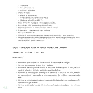 3. Severidade.
           4. Partes interessadas.
           5. Condições peculiares.
         Ø Análise de risco:
           – Árvore de falhas (AFA).
             – Conseqüências e Vulnerabilidade (ACV).
             – Modos de falha efeitos (AMFE).
         Ø   Plano diretor dos municípios com suas peculiaridades.
         Ø   Controle descritivo para os projetos urbanísticos.
         Ø   Impactos potenciais de um projeto sobre resíduos sólidos.
         Ø   Mapeamento e zoneamento do meio ambiente.
         Ø   Planejamento ambiental.
         Ø   Sistemas de proteção contra erosão, transporte de sedimentos e assoreamentos.
         Ø   Programas de reflorestamento, recuperação de áreas degradadas pela mineração, derra-
             mes de petróleo e substâncias tóxicas.



     FUNÇÃO 3 - APLICAÇÃO DOS PRINCÍPIOS DE PREVENÇÃO E CORREÇÃO

     SUBFUNÇÃO 3.2. USOS DE TECNOLOGIAS


     COMPETÊNCIAS

         Ø Conhecer os princípios básicos das tecnologias de prevenção e de correção.
         Ø Conhecer técnicas de uso do solo, do ar e da água.
         Ø Conhecer as metodologias e tecnologias de redução de efluentes líquidos na fonte, de trata-
           mento de efluentes e dos lodos resultantes, e destinação final.
         Ø Conhecer as metodologias e tecnologias de prevenção da poluição dos solos, métodos
           de tratamento de recuperação de solos degradados, dos resíduos e sua destinação
           final.
         Ø Conhecer as tecnologias aplicadas nos impactos ambientais globais, nas emissões atmosfé-
           ricas e sua redução na fonte.
         Ø Conhecer as atividades laboratoriais dos sistemas de tratamento de águas e dos poluentes
42         do ar.
 