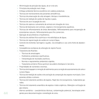 Ø   Minimização da poluição das águas, do ar e do solo.
     Ø   Princípios da produção mais limpa.
     Ø   Enfoque ambiental técnico-econômico em cadeias produtivas.
     Ø   Técnicas de monitoramento dos poluentes atmosféricas.
     Ø   Técnicas de preservação da vida selvagem. Abrigos e transferências.
     Ø   Técnicas de medição de vazões de líquidos e gases.
     Ø   Técnicas de uso e ocupação do solo.
     Ø   Técnicas de captura e salvamento de animais em situações de risco.
     Ø   Técnica de bioensaios com animais, vegetais e microorganismos aquáticos.
     Ø   Técnicas de reflorestamento de áreas desmatadas. Reflorestamento para recuperação de
         ecossistemas naturais. Reflorestamento para fins comerciais.
     Ø   Operação de pluviômetros e higrômetros.
     Ø   Técnicas de análises físico-químicas e microbiológicas de águas.
     Ø   Técnicas de regularização de vazões em cursos d’água.
     Ø   Controle de enchentes: barragens e açudes. Uso energético e uso como fonte de abasteci-
         mento.
     Ø   Conseqüências ecológicas da alteração do regime fluvial.
     Ø   Tratamento de efluentes:
         – Técnicas de amostragem.
         – Parâmetros ambientais significativos.
         – Interpretação de resultados analíticos.
         – Normas e regulamentos ambientais vigentes.
         – Tratamento primário (físico-químico) secundário (biológico) e terciário.
     Ø Propriedades de nutrientes e enzimas.
     Ø Técnicas de dragagem e remoção de sedimentos para correção de assoreamentos de vales e
       cursos d’água.
     Ø Técnicas de medição de vazões e de avaliação da composição dos esgotos municipais. Com-
       ponentes sólidos e solúveis.
     Ø Técnicas de tratamento aeróbico de esgotos. Papel dos microorganismos. Subprodutos ge-
       rados.
     Ø Técnicas de tratamento anaeróbico de esgotos e lodos orgânicos. Obtenção e utilização do
       gás metano.
     Ø Aterros sanitários – características técnicas, contaminação potencial, tecnologias emer-
44     gentes para descontaminação e remediação de solos.
 