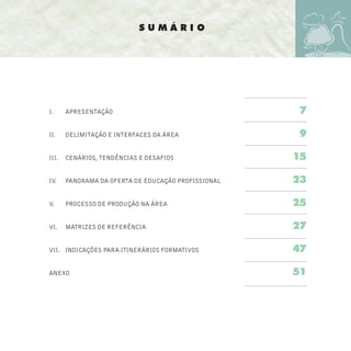 SUMÁRIO




I.     APRESENTAÇÃO                                   7

II.    DELIMITAÇÃO E INTERFACES DA ÁREA               9

III.   CENÁRIOS, TENDÊNCIAS E DESAFIOS               15

IV.    PANORAMA DA OFERTA DE EDUCAÇÃO PROFISSIONAL   23

V.     PROCESSO DE PRODUÇÃO NA ÁREA                  25

VI.    MATRIZES DE REFERÊNCIA                        27

VII. INDICAÇÕES PARA ITINERÁRIOS FORMATIVOS          47

ANEXO                                                51
 