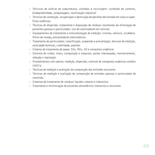 Ø Técnicas de análise de subprodutos, voltadas à reciclagem: conteúdo de carbono,
  biodegrabilidade, compostagem, reutilização industrial
Ø Técnicas de contenção, recuperação e destruição de petróleo derramado em solos e super-
  fícies oceânicas
Ø Técnicas de dispersão, tratamento e disposição de resíduos resultantes da eliminação de
  poluentes gasosos e particulados. Uso de catalisadores em veículos
Ø Equipamentos de tratamento e instrumentação de medição: ciclones, venturis, scrubbers,
  filtros de manga, precipitadores eletrostáticos
Ø Tratamento de particulados: classificação, suspensão e precipitação, técnicas de medição,
  velocidade terminal, visibilidade, padrões
Ø Sistema de tratamento de gases: SOx, NOx, CO e compostos orgânicos
Ø Controle de ruídos: níveis, composição e impactos, partes interessadas, monitoramento,
  redução e legislação
Ø Procedimentos com odores: medição, dispersão, controle de compostos orgânicos voláteis
  (VOC’s)
Ø Técnicas de medição e avaliação da composição das emissões veiculares
Ø Técnicas de medição e avaliação da composição de emissões gasosas e particulados de
  chaminés.
Ø Sistemas de tratamento de resíduos líquidos urbanos e industriais
Ø Tratamento e minimização de poluentes atmosféricos industriais e veiculares




                                                                                              45
 