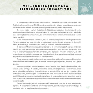 VII – INDICAÇÕES PARA
          ITINERÁRIOS FORMATIVOS




       O conceito de sustentabilidade, consolidado na Conferência das Nações Unidas sobre Meio
Ambiente e Desenvolvimento (Rio-92), mostrou aos diferentes países a necessidade de contar com
recursos humanos técnicos na consecução dos grandes objetivos por ela preconizados.
       Do mesmo modo, o capítulo 36 da Agenda 21 coloca como objetivos das atividades de ensino
o treinamento e conscientização, o fortalecimento da capacidade nacional em facilitar a transferên-
cia e assimilação de novas tecnologias, e o conhecimento técnico ambientalmente saudável e social-
mente aceitável.
       Ainda nesse capítulo da Agenda 21, nota-se o objetivo de promover uma força de trabalho
flexível e adaptável que possa enfrentar os problemas crescentes do meio ambiente e do desenvolvi-
mento, e as mudanças ocasionadas pela transição para uma sociedade sustentável.
       O técnico em Meio Ambiente está inserido na área de conhecimentos de Tecnologia Ambiental,
identificada como a responsável pelo conhecimento da natureza, seus processos nos recursos natu-
rais, as conseqüências das alterações antrópicas, seus aspectos e impactos ambientais, as ações
preventivas e as tecnologias corretivas que visam à melhoria, à recuperação da qualidade ambiental
e à preservação dos recursos naturais da vida no Planeta.
       Trata-se de uma área de conhecimento que envolve diversas disciplinas, e suas práticas exigem
profissionais das áreas de educação, tecnologia, administração, engenharia, biologia, física, geolo-
gia, etc.
       Considerando que o modelo pedagógico atual, definido para a educação profissional, está
voltado para a formação do cidadão, mediante o estudo por competências, e considerando, ainda,
que a educação profissional é complementar ao ensino médio, no que diz respeito à área
profissionalizante, as habilitações a serem oferecidas pelas instituições de ensino deverão atender às
possibilidades de permanente atualização e ampliação de novos conhecimentos, assumindo caracte-
rísticas peculiares, dependendo do quadro industrial existente e das necessidades ambientais detec-
tadas na região.
       Tais cursos deverão constituir instrumentos eficazes visando capacitar recursos humanos para
a prática de ações no meio ambiente em nível operacional, contribuindo para a conscientização da
população sobre as questões ambientais prementes.                                                        47
 
