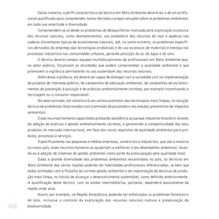 Desta maneira, o perfil característico do técnico em Meio Ambiente deverá ser o de um profis-
     sional qualificado para compreender, tomar decisões e propor soluções sobre os problemas ambientais
     em toda sua amplitude e diversidade.
            Compreendem-se aí desde os problemas de desequilíbrios motivada pela exploração excessiva
     dos recursos naturais, como desmatamentos, uso predatório dos recursos do mar e quebras nas
     cadeias alimentares típicas de ecossistemas naturais, até, no outro extremo, os problemas específi-
     cos derivados do emprego das tecnologias produtivas e do uso excessivo de materiais e energia nos
     processos industriais nas comunidades urbanas, gerando poluição do ar, da água e do solo.
            O técnico deverá compor equipes multidisciplinares de profissionais em Meio Ambiente que,
     no setor público, fiscalizam as atividades que podem comprometer a qualidade ambiental e que
     promovem a vigilância permanente no uso sustentável dos recursos naturais.
            Além desta vigilância, ele deverá ser capaz de dialogar com a sociedade civil na implementação
     de projetos de interesse público, de campanhas de educação ambiental, de campanhas de esclareci-
     mentos de prevenção à poluição e de práticas ambientalmente corretas, por exemplo incentivando a
     reciclagem ou o consumo responsável.
            No setor privado, ele constituirá um valioso promotor das tecnologias mais limpas, na solução
     técnica de problemas relacionados com a emissão de poluentes e nos estudos preventivos de impactos
     ambientais.
            Esses recursos humanos capacitados prestarão assistência ao parque industrial brasileiro através
     da adoção de práticas e gestão ambientalmente corretas, e garantindo a competitividade dos seus
     produtos no mercado internacional, em face dos novos requisitos de qualidade ambiental para pro-
     dutos, processos e serviços.
            Especificamente nas pequenas e médias empresas, comerciais e industriais, que são a maioria
     no nosso país, esses recursos humanos as ajudariam a melhorar o seu desempenho ambiental, levan-
     do-as à adoção de sistemas de gestão ambiental como parte da preocupação pela qualidade total.
           Dada a grande diversidade dos problemas ambientais encontrados no país, os técnicos em
     Meio Ambiente das várias regiões poderão ter habilidades profissionais diferenciadas, se bem que
     todas alinhadas com a filosofia da correta gestão ambiental e da implantação de técnicas de produ-
     ção mais limpa, no intuito de alcançar o desenvolvimento sustentável, como definido anteriormente.
     A qualificação deste técnico, com as saídas intermediárias, portanto, dependerá basicamente da
     região onde atua.
           Assim, por exemplo, na Região Amazônica, poderão ser enfatizados os problemas florestais e
     de solo, inclusive o controle da exploração dos recursos naturais nativos e preservação da
48   biodiversidade.
 