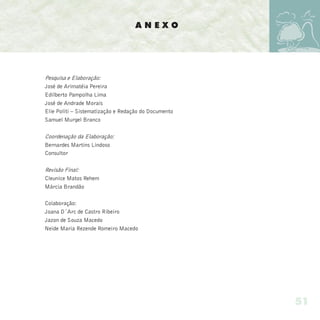 ANEXO




Pesquisa e Elaboração:
José de Arimatéia Pereira
Edilberto Pampolha Lima
José de Andrade Morais
Elie Politi – Sistematização e Redação do Documento
Samuel Murgel Branco

Coordenação da Elaboração:
Bernardes Martins Lindoso
Consultor

Revisão Final:
Cleunice Matos Rehem
Márcia Brandão

Colaboração:
Joana D´Arc de Castro Ribeiro
Jazon de Souza Macedo
Neide Maria Rezende Romeiro Macedo




                                                      51
 