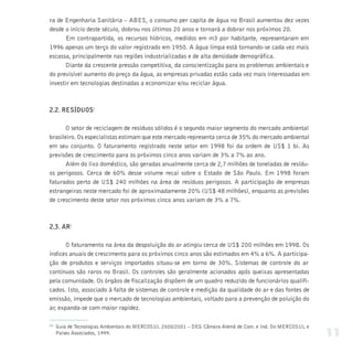 ra de Engenharia Sanitária – ABES, o consumo per capita de água no Brasil aumentou dez vezes
desde o início deste século, dobrou nos últimos 20 anos e tornará a dobrar nos próximos 20.
       Em contrapartida, os recursos hídricos, medidos em m3 por habitante, representaram em
1996 apenas um terço do valor registrado em 1950. A água limpa está tornando-se cada vez mais
escassa, principalmente nas regiões industrializadas e de alta densidade demográfica.
       Diante da crescente pressão competitiva, da conscientização para os problemas ambientais e
do previsível aumento do preço da água, as empresas privadas estão cada vez mais interessadas em
investir em tecnologias destinadas a economizar e/ou reciclar água.



2.2. RESÍDUOS1

       O setor de reciclagem de resíduos sólidos é o segundo maior segmento do mercado ambiental
brasileiro. Os especialistas estimam que este mercado representa cerca de 35% do mercado ambiental
em seu conjunto. O faturamento registrado neste setor em 1998 foi da ordem de US$ 1 bi. As
previsões de crescimento para os próximos cinco anos variam de 3% a 7% ao ano.
       Além do lixo doméstico, são geradas anualmente cerca de 2,7 milhões de toneladas de resídu-
os perigosos. Cerca de 60% desse volume recai sobre o Estado de São Paulo. Em 1998 foram
faturados perto de US$ 240 milhões na área de resíduos perigosos. A participação de empresas
estrangeiras neste mercado foi de aproximadamente 20% (US$ 48 milhões), enquanto as previsões
de crescimento deste setor nos próximos cinco anos variam de 3% a 7%.



2.3. AR1

       O faturamento na área da despoluição do ar atingiu cerca de US$ 200 milhões em 1998. Os
índices anuais de crescimento para os próximos cinco anos são estimados em 4% a 6%. A participa-
ção de produtos e serviços importados situou-se em torno de 30%. Sistemas de controle do ar
contínuos são raros no Brasil. Os controles são geralmente acionados após queixas apresentadas
pela comunidade. Os órgãos de fiscalização dispõem de um quadro reduzido de funcionários qualifi-
cados. Isto, associado à falta de sistemas de controle e medição da qualidade do ar e das fontes de
emissão, impede que o mercado de tecnologias ambientais, voltado para a prevenção de poluição do
ar, expanda-se com maior rapidez.

(1)
      Guia de Tecnologias Ambientais do MERCOSUL 2000/2001 – DEG Câmara Alemã de Com. e Ind. Do MERCOSUL e
      Países Associados, 1999.                                                                               11
 