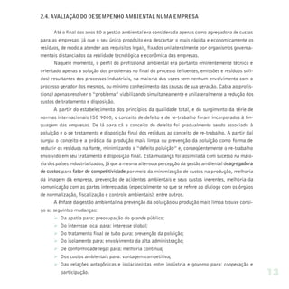 2.4. AVALIAÇÃO DO DESEMPENHO AMBIENTAL NUMA EMPRESA

       Até o final dos anos 80 a gestão ambiental era considerada apenas como agregadora de custos
para as empresas, já que o seu único propósito era descartar o mais rápida e economicamente os
resíduos, de modo a atender aos requisitos legais, fixados unilateralmente por organismos governa-
mentais distanciados da realidade tecnológica e econômica das empresas.
       Naquele momento, o perfil do profissional ambiental era portanto eminentemente técnico e
orientado apenas a solução dos problemas no final do processo (efluentes, emissões e resíduos sóli-
dos) resultantes dos processos industriais, na maioria das vezes sem nenhum envolvimento com o
processo gerador dos mesmos, ou mínimo conhecimento das causas de sua geração. Cabia ao profis-
sional apenas resolver o “problema” viabilizando simultaneamente e unilateralmente a redução dos
custos de tratamento e disposição.
       A partir do estabelecimento dos princípios da qualidade total, e do surgimento da série de
normas internacionais ISO 9000, o conceito de defeito e de re-trabalho foram incorporados à lin-
guagem das empresas. De lá para cá o conceito de defeito foi gradualmente sendo associado à
poluição e o de tratamento e disposição final dos resíduos ao conceito de re-trabalho. A partir daí
surgiu o conceito e a prática da produção mais limpa ou prevenção da poluição como forma de
reduzir os resíduos na fonte, minimizando o “defeito poluição” e, conseqüentemente o re-trabalho
envolvido em seu tratamento e disposição final. Esta mudança foi assimilada com sucesso na maio-
ria dos países industrializados, já que a mesma alterou a percepção da gestão ambiental de agregadora
de custos para fator de competitividade por meio da minimização de custos na produção, melhoria
da imagem da empresa, prevenção de acidentes ambientais e seus custos inerentes, melhoria da
comunicação com as partes interessadas (especialmente no que se refere ao diálogo com os órgãos
de normalização, fiscalização e controle ambientais), entre outros.
       A ênfase da gestão ambiental na prevenção da poluição ou produção mais limpa trouxe consi-
go as seguintes mudanças:
       Ø Da apatia para: preocupação do grande público;
       Ø Do interesse local para: interesse global;
       Ø Do tratamento final de tubo para: prevenção da poluição;
       Ø Do isolamento para: envolvimento da alta administração;
       Ø De conformidade legal para: melhoria contínua;
       Ø Dos custos ambientais para: vantagem competitiva;
       Ø Das relações antagônicas e isolacionistas entre indústria e governo para: cooperação e
          participação.                                                                                 13
 