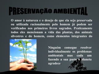 PRESERVAÇÃO AMBIENTAL O amor à natureza e o desejo de que ela seja preservada ou utilizada racionalmente pelo homem já podem ser verificados nos primeiros livros sagrados. Praticamente todos eles mencionam a vida das plantas, dos animais silvestres e do homem, como elementos integrantes do meio ambiente.   Ninguém consegue resolver individualmente os problemas ambientais mas cada um fazendo a sua parte o planeta agradece . 