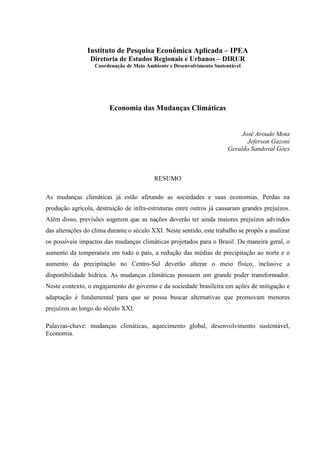 Instituto de Pesquisa Econômica Aplicada – IPEA
                 Diretoria de Estudos Regionais e Urbanos – DIRUR
                   Coordenação de Meio Ambiente e Desenvolvimento Sustentável




                        Economia das Mudanças Climáticas


                                                                            José Aroudo Mota
                                                                              Jeferson Gazoni
                                                                       Geraldo Sandoval Góes



                                          RESUMO

As mudanças climáticas já estão afetando as sociedades e suas economias. Perdas na
produção agrícola, destruição de infra-estruturas entre outros já causaram grandes prejuízos.
Além disso, previsões sugerem que as nações deverão ter ainda maiores prejuízos advindos
das alterações do clima durante o século XXI. Neste sentido, este trabalho se propôs a analizar
os possíveis impactos das mudanças climáticas projetados para o Brasil. De maneira geral, o
aumento da temperatura em todo o país, a redução das médias de precipitação ao norte e o
aumento da precipitação no Centro-Sul deverão alterar o meio físico, inclusive a
disponibilidade hídrica. As mudanças climáticas possuem um grande poder transformador.
Neste contexto, o engajamento do governo e da sociedade brasileira em ações de mitigação e
adaptação é fundamental para que se possa buscar alternativas que promovam menores
prejuízos ao longo do século XXI.

Palavras-chave: mudanças climáticas, aquecimento global, desenvolvimento sustentável,
Economia.
 