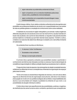 • sejam relevantes na problemática ambiental do Brasil;

            • sejam compatíveis com os conteúdos trabalhados pelas áreas
              nesses ciclos, possibilitando a transversalização;

            • sejam condizentes com a expectativa de aprendizagem nesse
              nível de escolaridade.

       A partir desses critérios, foram eleitos conteúdos suficientemente abrangentes para
possibilitar aos professores trabalhá-los de acordo com a especificidade local, sem perder
de vista as questões globais e a ampliação de conhecimento sobre outras realidades.

       A realidade de uma escola em região metropolitana, por exemplo, implica exigências
diferentes daquelas de uma escola da zona rural. Da mesma forma, escolas inseridas em
locais mais saudáveis, sob o ponto de vista ambiental, ou naqueles muito poluídos deverão
priorizar objetivos e conteúdos que permitam abordar esses aspectos. Também a cultura,
a história e os costumes irão determinar diferenças no trabalho com o tema Meio Ambiente
em cada escola.

      Os conteúdos foram reunidos em três blocos:

            • A natureza “cíclica” da Natureza

            • Sociedade e meio ambiente

            • Manejo e conservação ambiental

      O primeiro bloco apresenta conteúdos que possibilitam ampliar e aprofundar o
conhecimento da dinâmica das interações ocorridas na natureza. Essa fundamentação dá
consistência à argumentação em defesa e proteção daquilo que as pessoas amam e valorizam.

       O segundo bloco trata de aspectos mais abrangentes da relação sociedade/natureza,
enfatizando as diferentes formas e conseqüências ambientais da organização dos espaços
pelos seres humanos.

      Tendo como base as características integradas da natureza, e de como ela se altera
segundo as diferentes formas de organização socioculturais, este bloco inclui desde a
preocupação do mundo com as questões ecológicas até os direitos e responsabilidades dos
alunos e sua comunidade com relação à qualidade do ambiente em que vivem, e as
possibilidades de atuação individual e coletiva.

       O último bloco trata mais especificamente das possibilidades, positivas e negativas,
de interferências dos seres humanos sobre o ambiente, apontando suas conseqüências.

                                           203
 